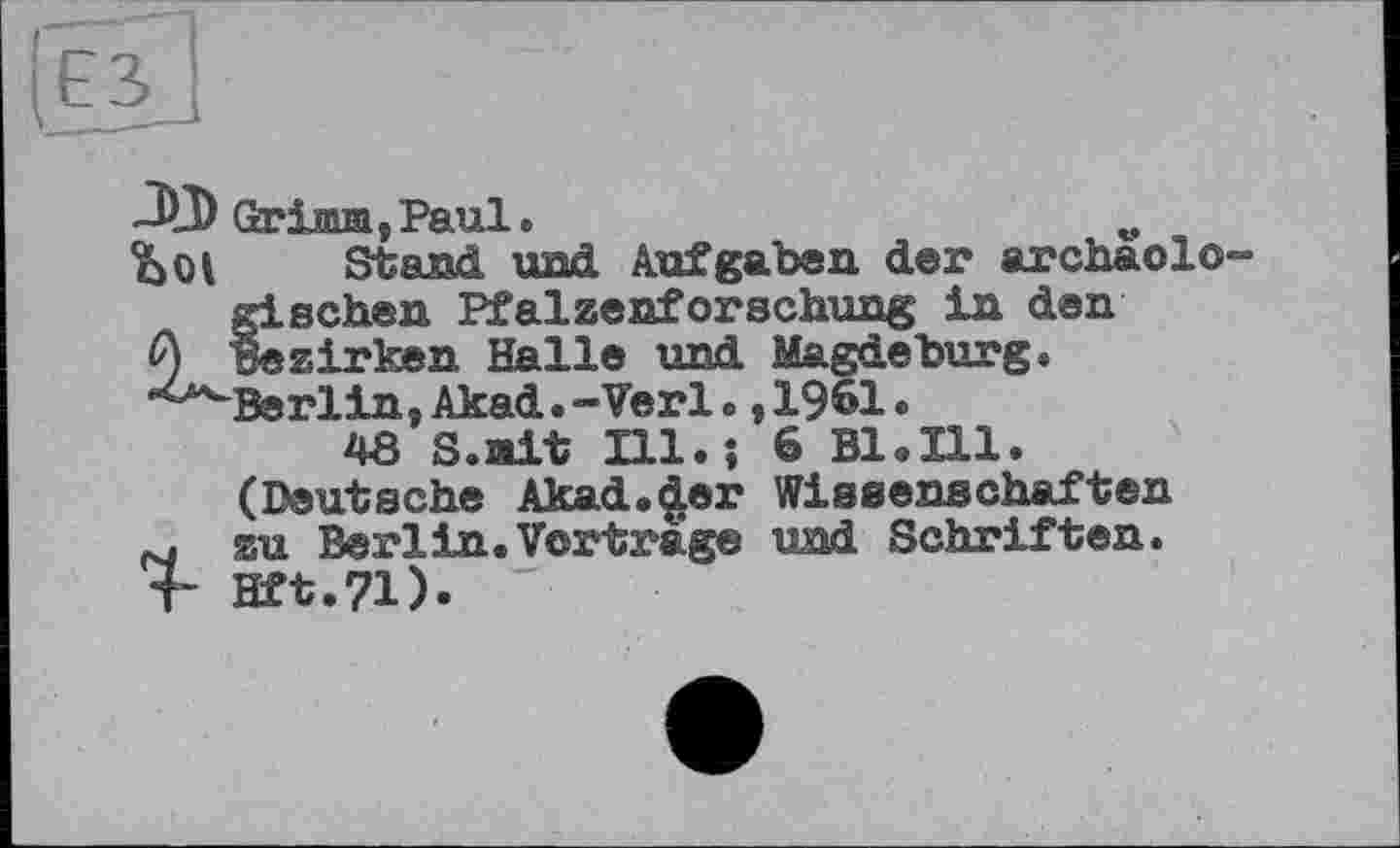 ﻿-ЇФ Grійіві , Paul.
Stand und Aufgaben der archäologischen Pfalzenforschung in den Bezirken Halle und Magdeburg. Berlin, Akad.-Verl., 1961.
48 S.nit Hl.; 6 В1.Ш.
(Deutsche Akad.^er Wissenschaften
M zu Berlin.Vortrage und Schriften.